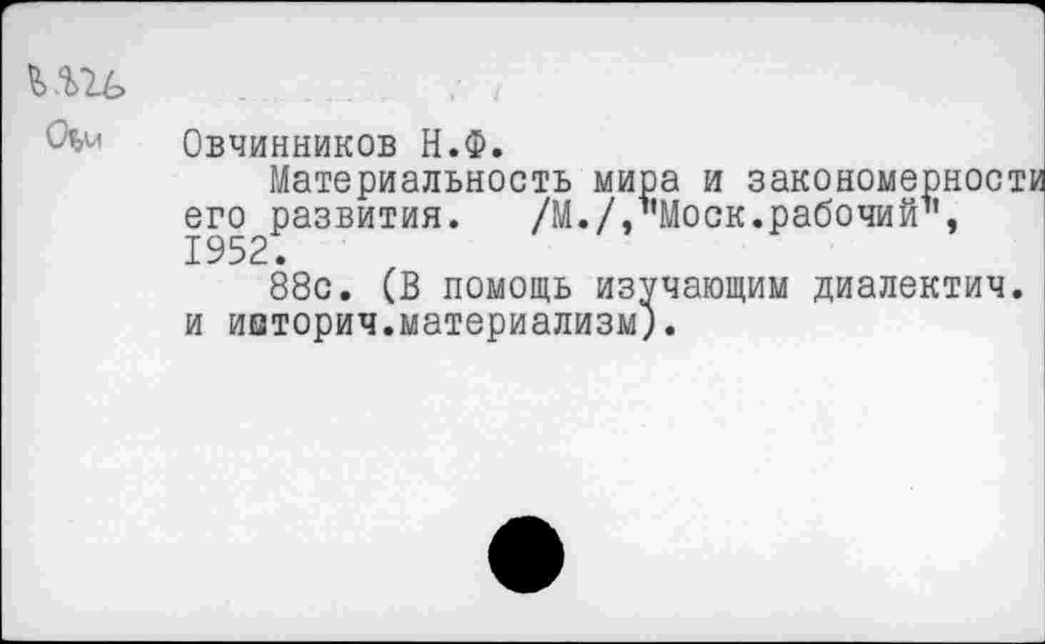 ﻿Овчинников Н.Ф.
Материальность мира и закономерности его развития. /М.//’Моск.рабочий", 1952.
88с. (В помощь изучающим диалектич. и ииторич.материализм).